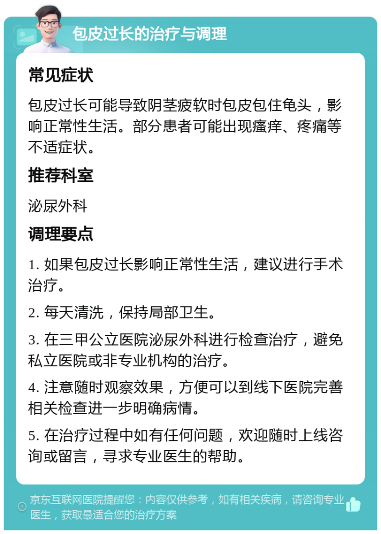 包皮过长的治疗与调理 常见症状 包皮过长可能导致阴茎疲软时包皮包住龟头，影响正常性生活。部分患者可能出现瘙痒、疼痛等不适症状。 推荐科室 泌尿外科 调理要点 1. 如果包皮过长影响正常性生活，建议进行手术治疗。 2. 每天清洗，保持局部卫生。 3. 在三甲公立医院泌尿外科进行检查治疗，避免私立医院或非专业机构的治疗。 4. 注意随时观察效果，方便可以到线下医院完善相关检查进一步明确病情。 5. 在治疗过程中如有任何问题，欢迎随时上线咨询或留言，寻求专业医生的帮助。