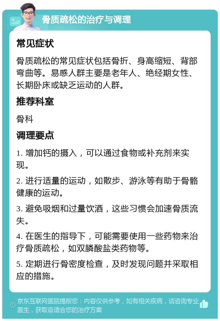 骨质疏松的治疗与调理 常见症状 骨质疏松的常见症状包括骨折、身高缩短、背部弯曲等。易感人群主要是老年人、绝经期女性、长期卧床或缺乏运动的人群。 推荐科室 骨科 调理要点 1. 增加钙的摄入，可以通过食物或补充剂来实现。 2. 进行适量的运动，如散步、游泳等有助于骨骼健康的运动。 3. 避免吸烟和过量饮酒，这些习惯会加速骨质流失。 4. 在医生的指导下，可能需要使用一些药物来治疗骨质疏松，如双膦酸盐类药物等。 5. 定期进行骨密度检查，及时发现问题并采取相应的措施。