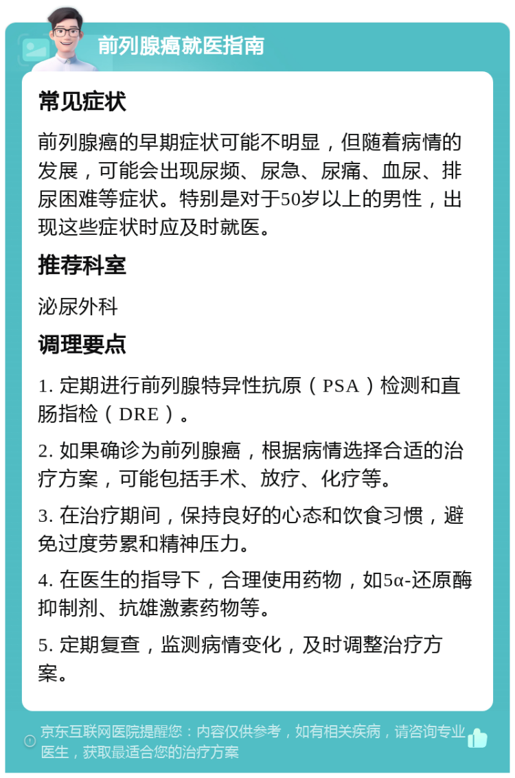 前列腺癌就医指南 常见症状 前列腺癌的早期症状可能不明显，但随着病情的发展，可能会出现尿频、尿急、尿痛、血尿、排尿困难等症状。特别是对于50岁以上的男性，出现这些症状时应及时就医。 推荐科室 泌尿外科 调理要点 1. 定期进行前列腺特异性抗原（PSA）检测和直肠指检（DRE）。 2. 如果确诊为前列腺癌，根据病情选择合适的治疗方案，可能包括手术、放疗、化疗等。 3. 在治疗期间，保持良好的心态和饮食习惯，避免过度劳累和精神压力。 4. 在医生的指导下，合理使用药物，如5α-还原酶抑制剂、抗雄激素药物等。 5. 定期复查，监测病情变化，及时调整治疗方案。