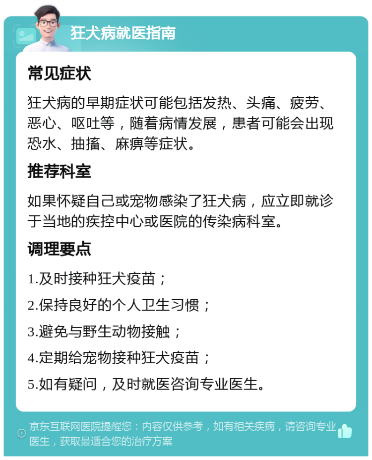 狂犬病就医指南 常见症状 狂犬病的早期症状可能包括发热、头痛、疲劳、恶心、呕吐等，随着病情发展，患者可能会出现恐水、抽搐、麻痹等症状。 推荐科室 如果怀疑自己或宠物感染了狂犬病，应立即就诊于当地的疾控中心或医院的传染病科室。 调理要点 1.及时接种狂犬疫苗； 2.保持良好的个人卫生习惯； 3.避免与野生动物接触； 4.定期给宠物接种狂犬疫苗； 5.如有疑问，及时就医咨询专业医生。