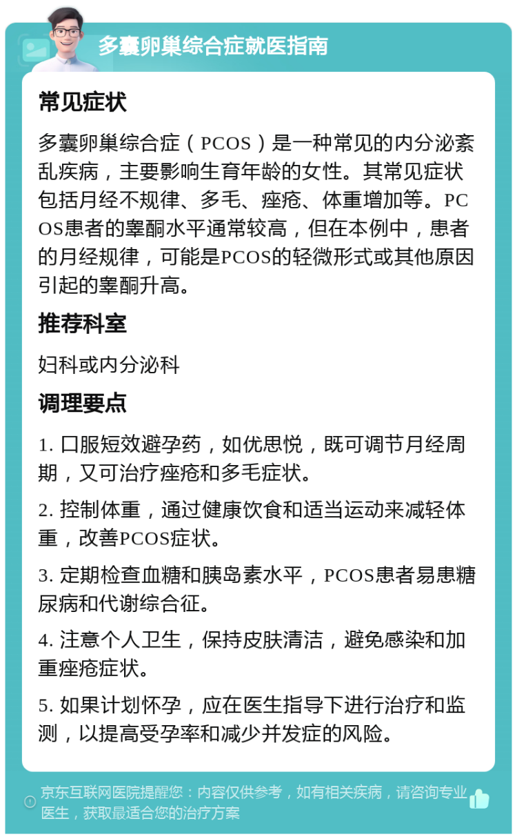 多囊卵巢综合症就医指南 常见症状 多囊卵巢综合症（PCOS）是一种常见的内分泌紊乱疾病，主要影响生育年龄的女性。其常见症状包括月经不规律、多毛、痤疮、体重增加等。PCOS患者的睾酮水平通常较高，但在本例中，患者的月经规律，可能是PCOS的轻微形式或其他原因引起的睾酮升高。 推荐科室 妇科或内分泌科 调理要点 1. 口服短效避孕药，如优思悦，既可调节月经周期，又可治疗痤疮和多毛症状。 2. 控制体重，通过健康饮食和适当运动来减轻体重，改善PCOS症状。 3. 定期检查血糖和胰岛素水平，PCOS患者易患糖尿病和代谢综合征。 4. 注意个人卫生，保持皮肤清洁，避免感染和加重痤疮症状。 5. 如果计划怀孕，应在医生指导下进行治疗和监测，以提高受孕率和减少并发症的风险。