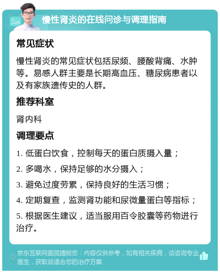 慢性肾炎的在线问诊与调理指南 常见症状 慢性肾炎的常见症状包括尿频、腰酸背痛、水肿等。易感人群主要是长期高血压、糖尿病患者以及有家族遗传史的人群。 推荐科室 肾内科 调理要点 1. 低蛋白饮食，控制每天的蛋白质摄入量； 2. 多喝水，保持足够的水分摄入； 3. 避免过度劳累，保持良好的生活习惯； 4. 定期复查，监测肾功能和尿微量蛋白等指标； 5. 根据医生建议，适当服用百令胶囊等药物进行治疗。