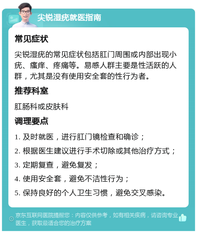 尖锐湿疣就医指南 常见症状 尖锐湿疣的常见症状包括肛门周围或内部出现小疣、瘙痒、疼痛等。易感人群主要是性活跃的人群，尤其是没有使用安全套的性行为者。 推荐科室 肛肠科或皮肤科 调理要点 1. 及时就医，进行肛门镜检查和确诊； 2. 根据医生建议进行手术切除或其他治疗方式； 3. 定期复查，避免复发； 4. 使用安全套，避免不洁性行为； 5. 保持良好的个人卫生习惯，避免交叉感染。