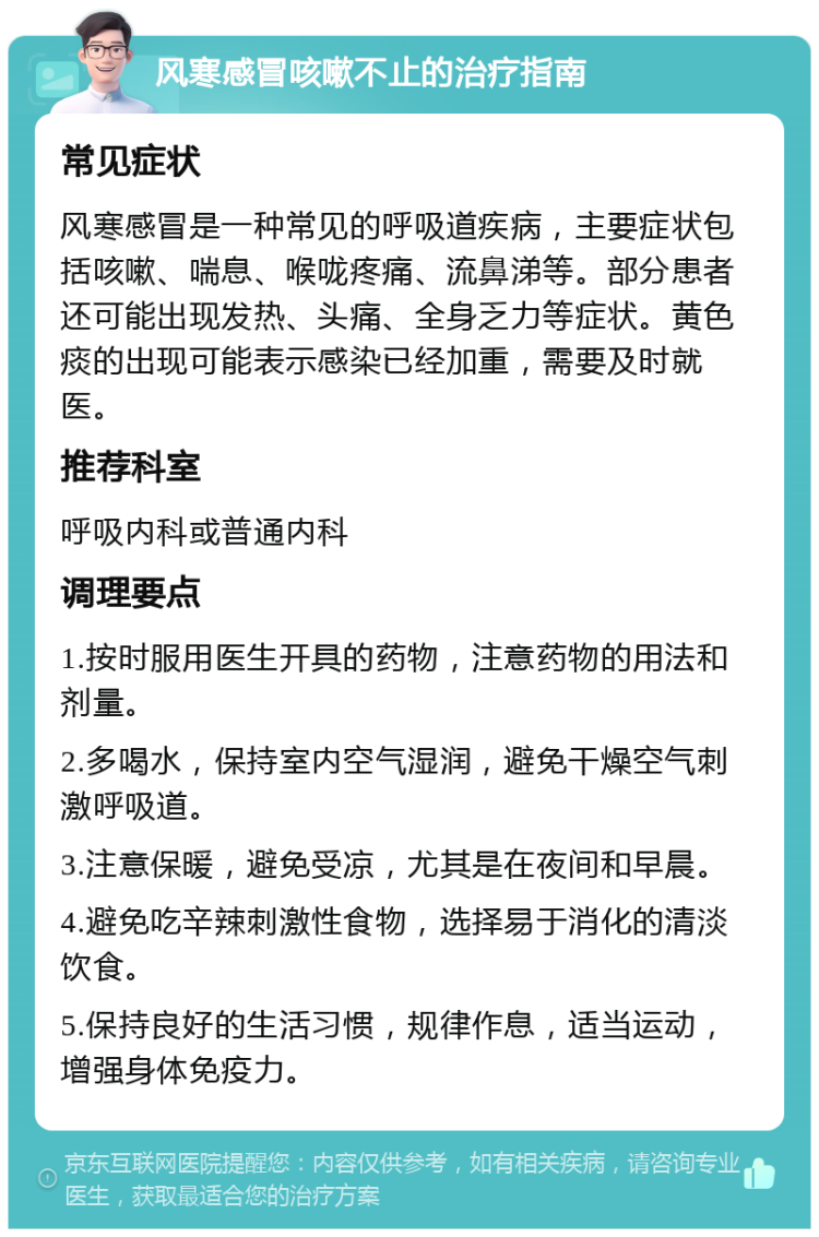 风寒感冒咳嗽不止的治疗指南 常见症状 风寒感冒是一种常见的呼吸道疾病，主要症状包括咳嗽、喘息、喉咙疼痛、流鼻涕等。部分患者还可能出现发热、头痛、全身乏力等症状。黄色痰的出现可能表示感染已经加重，需要及时就医。 推荐科室 呼吸内科或普通内科 调理要点 1.按时服用医生开具的药物，注意药物的用法和剂量。 2.多喝水，保持室内空气湿润，避免干燥空气刺激呼吸道。 3.注意保暖，避免受凉，尤其是在夜间和早晨。 4.避免吃辛辣刺激性食物，选择易于消化的清淡饮食。 5.保持良好的生活习惯，规律作息，适当运动，增强身体免疫力。