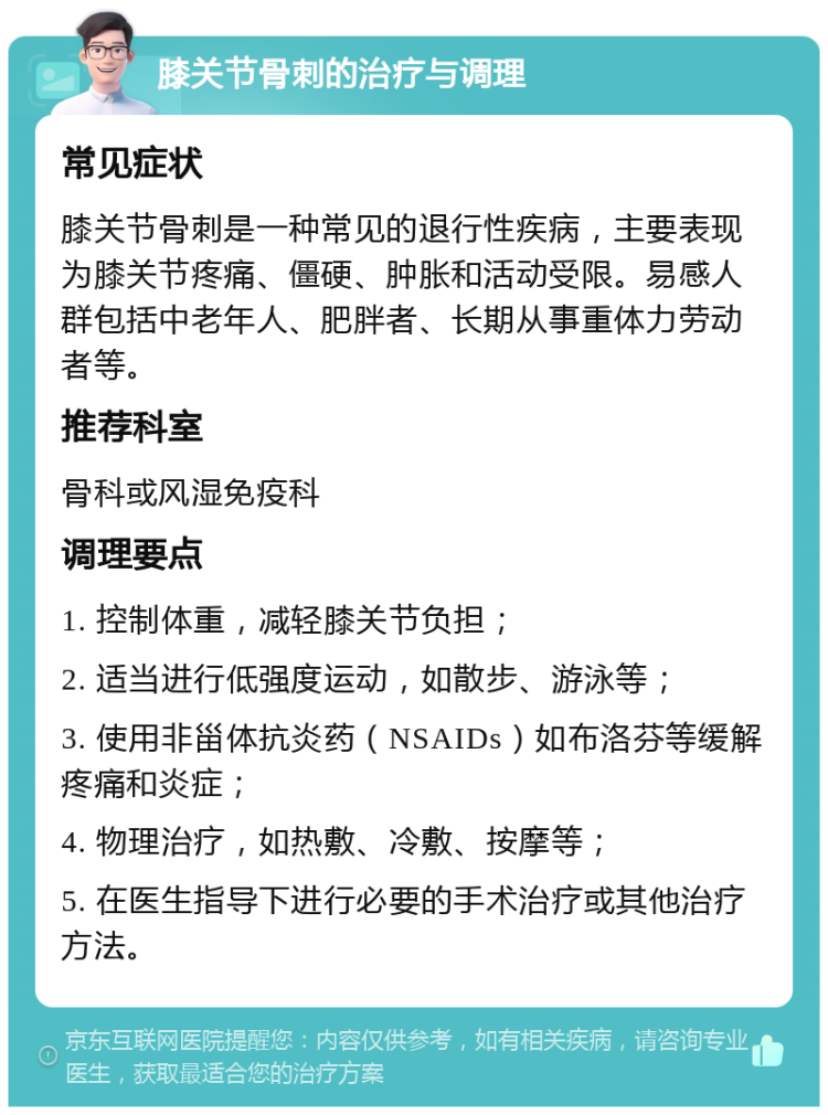 膝关节骨刺的治疗与调理 常见症状 膝关节骨刺是一种常见的退行性疾病，主要表现为膝关节疼痛、僵硬、肿胀和活动受限。易感人群包括中老年人、肥胖者、长期从事重体力劳动者等。 推荐科室 骨科或风湿免疫科 调理要点 1. 控制体重，减轻膝关节负担； 2. 适当进行低强度运动，如散步、游泳等； 3. 使用非甾体抗炎药（NSAIDs）如布洛芬等缓解疼痛和炎症； 4. 物理治疗，如热敷、冷敷、按摩等； 5. 在医生指导下进行必要的手术治疗或其他治疗方法。