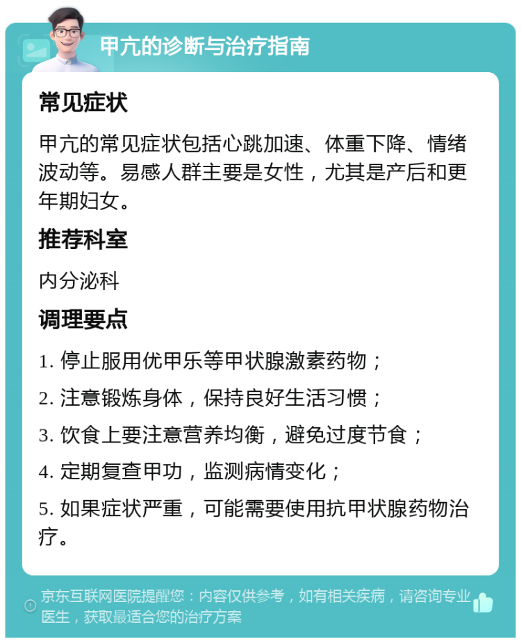 甲亢的诊断与治疗指南 常见症状 甲亢的常见症状包括心跳加速、体重下降、情绪波动等。易感人群主要是女性，尤其是产后和更年期妇女。 推荐科室 内分泌科 调理要点 1. 停止服用优甲乐等甲状腺激素药物； 2. 注意锻炼身体，保持良好生活习惯； 3. 饮食上要注意营养均衡，避免过度节食； 4. 定期复查甲功，监测病情变化； 5. 如果症状严重，可能需要使用抗甲状腺药物治疗。