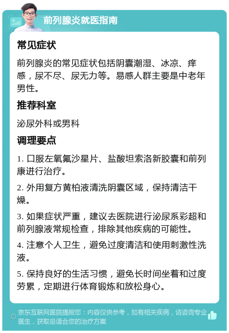 前列腺炎就医指南 常见症状 前列腺炎的常见症状包括阴囊潮湿、冰凉、痒感，尿不尽、尿无力等。易感人群主要是中老年男性。 推荐科室 泌尿外科或男科 调理要点 1. 口服左氧氟沙星片、盐酸坦索洛新胶囊和前列康进行治疗。 2. 外用复方黄柏液清洗阴囊区域，保持清洁干燥。 3. 如果症状严重，建议去医院进行泌尿系彩超和前列腺液常规检查，排除其他疾病的可能性。 4. 注意个人卫生，避免过度清洁和使用刺激性洗液。 5. 保持良好的生活习惯，避免长时间坐着和过度劳累，定期进行体育锻炼和放松身心。