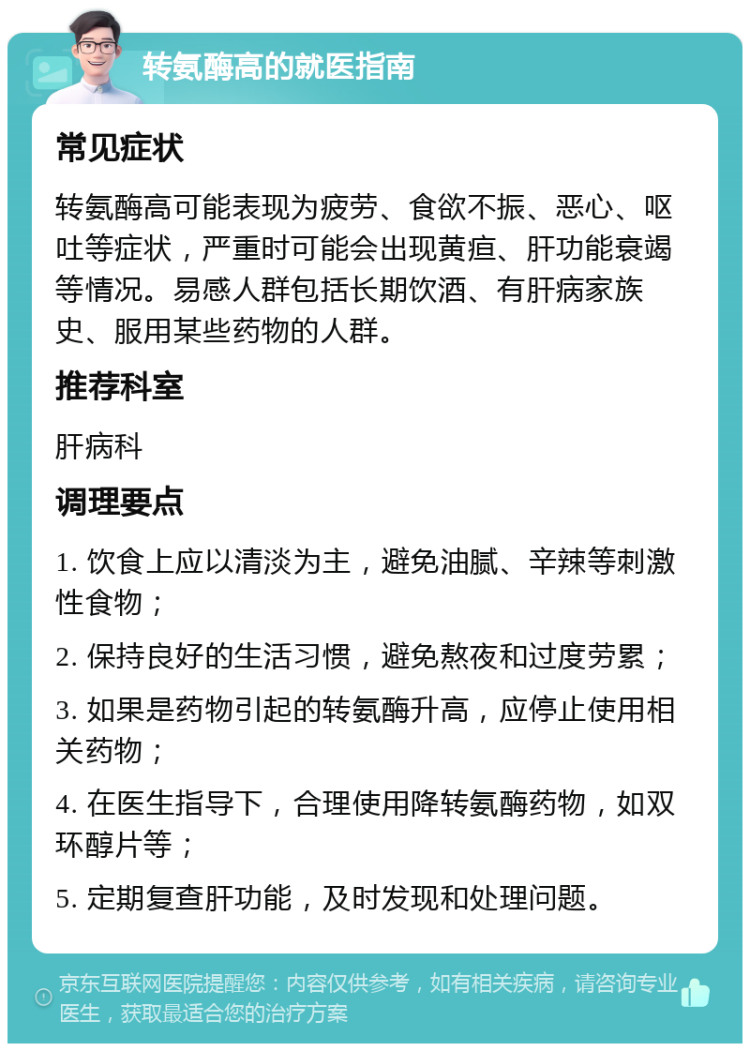 转氨酶高的就医指南 常见症状 转氨酶高可能表现为疲劳、食欲不振、恶心、呕吐等症状，严重时可能会出现黄疸、肝功能衰竭等情况。易感人群包括长期饮酒、有肝病家族史、服用某些药物的人群。 推荐科室 肝病科 调理要点 1. 饮食上应以清淡为主，避免油腻、辛辣等刺激性食物； 2. 保持良好的生活习惯，避免熬夜和过度劳累； 3. 如果是药物引起的转氨酶升高，应停止使用相关药物； 4. 在医生指导下，合理使用降转氨酶药物，如双环醇片等； 5. 定期复查肝功能，及时发现和处理问题。