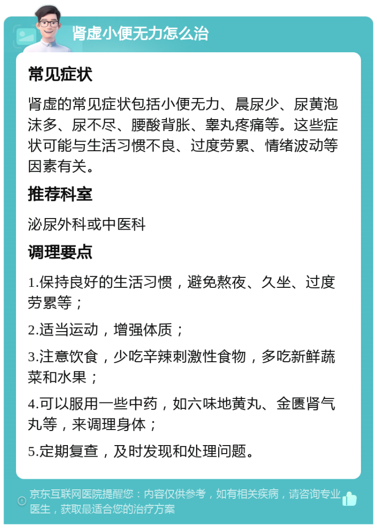 肾虚小便无力怎么治 常见症状 肾虚的常见症状包括小便无力、晨尿少、尿黄泡沫多、尿不尽、腰酸背胀、睾丸疼痛等。这些症状可能与生活习惯不良、过度劳累、情绪波动等因素有关。 推荐科室 泌尿外科或中医科 调理要点 1.保持良好的生活习惯，避免熬夜、久坐、过度劳累等； 2.适当运动，增强体质； 3.注意饮食，少吃辛辣刺激性食物，多吃新鲜蔬菜和水果； 4.可以服用一些中药，如六味地黄丸、金匮肾气丸等，来调理身体； 5.定期复查，及时发现和处理问题。