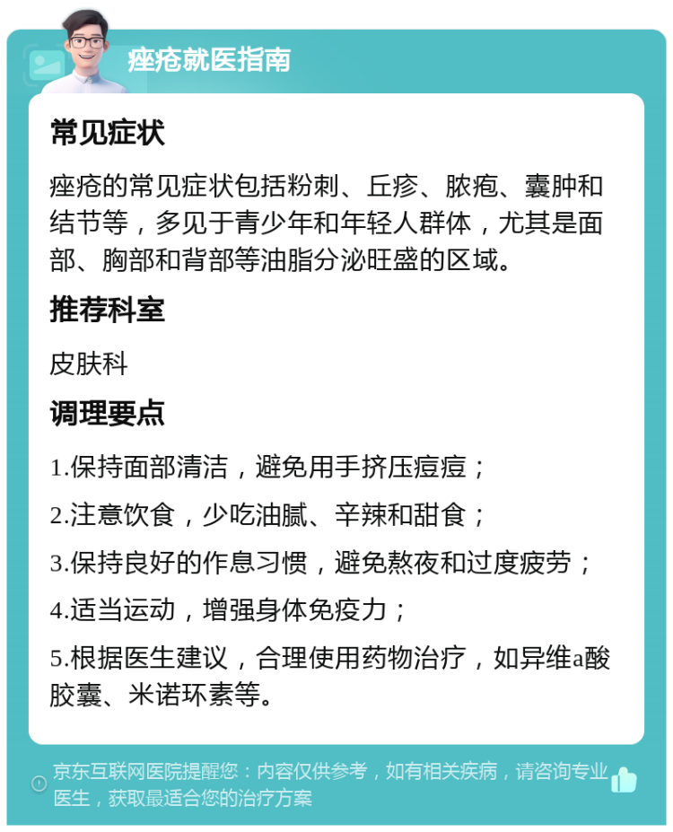 痤疮就医指南 常见症状 痤疮的常见症状包括粉刺、丘疹、脓疱、囊肿和结节等，多见于青少年和年轻人群体，尤其是面部、胸部和背部等油脂分泌旺盛的区域。 推荐科室 皮肤科 调理要点 1.保持面部清洁，避免用手挤压痘痘； 2.注意饮食，少吃油腻、辛辣和甜食； 3.保持良好的作息习惯，避免熬夜和过度疲劳； 4.适当运动，增强身体免疫力； 5.根据医生建议，合理使用药物治疗，如异维a酸胶囊、米诺环素等。