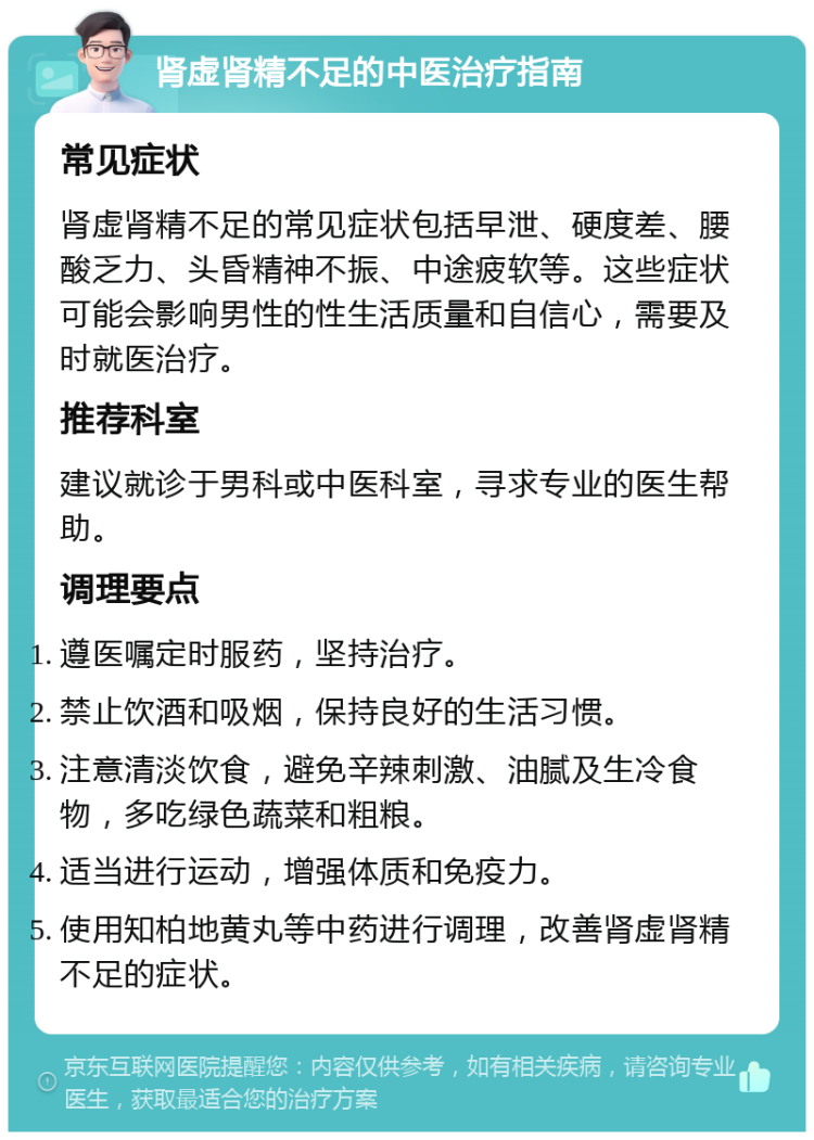 肾虚肾精不足的中医治疗指南 常见症状 肾虚肾精不足的常见症状包括早泄、硬度差、腰酸乏力、头昏精神不振、中途疲软等。这些症状可能会影响男性的性生活质量和自信心，需要及时就医治疗。 推荐科室 建议就诊于男科或中医科室，寻求专业的医生帮助。 调理要点 遵医嘱定时服药，坚持治疗。 禁止饮酒和吸烟，保持良好的生活习惯。 注意清淡饮食，避免辛辣刺激、油腻及生冷食物，多吃绿色蔬菜和粗粮。 适当进行运动，增强体质和免疫力。 使用知柏地黄丸等中药进行调理，改善肾虚肾精不足的症状。