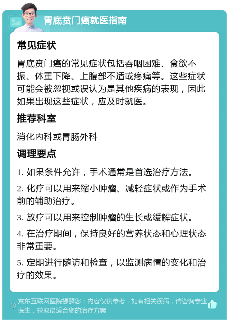 胃底贲门癌就医指南 常见症状 胃底贲门癌的常见症状包括吞咽困难、食欲不振、体重下降、上腹部不适或疼痛等。这些症状可能会被忽视或误认为是其他疾病的表现，因此如果出现这些症状，应及时就医。 推荐科室 消化内科或胃肠外科 调理要点 1. 如果条件允许，手术通常是首选治疗方法。 2. 化疗可以用来缩小肿瘤、减轻症状或作为手术前的辅助治疗。 3. 放疗可以用来控制肿瘤的生长或缓解症状。 4. 在治疗期间，保持良好的营养状态和心理状态非常重要。 5. 定期进行随访和检查，以监测病情的变化和治疗的效果。