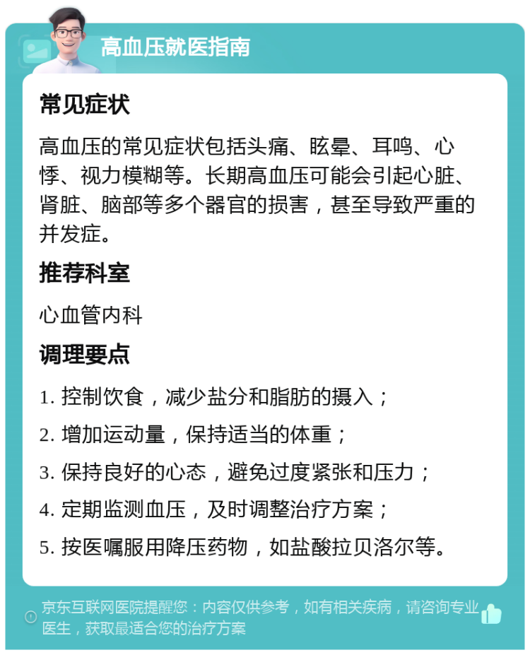 高血压就医指南 常见症状 高血压的常见症状包括头痛、眩晕、耳鸣、心悸、视力模糊等。长期高血压可能会引起心脏、肾脏、脑部等多个器官的损害，甚至导致严重的并发症。 推荐科室 心血管内科 调理要点 1. 控制饮食，减少盐分和脂肪的摄入； 2. 增加运动量，保持适当的体重； 3. 保持良好的心态，避免过度紧张和压力； 4. 定期监测血压，及时调整治疗方案； 5. 按医嘱服用降压药物，如盐酸拉贝洛尔等。