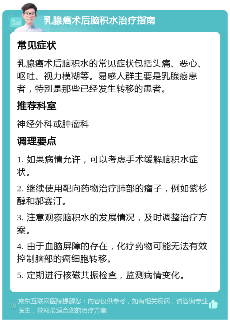 乳腺癌术后脑积水治疗指南 常见症状 乳腺癌术后脑积水的常见症状包括头痛、恶心、呕吐、视力模糊等。易感人群主要是乳腺癌患者，特别是那些已经发生转移的患者。 推荐科室 神经外科或肿瘤科 调理要点 1. 如果病情允许，可以考虑手术缓解脑积水症状。 2. 继续使用靶向药物治疗肺部的瘤子，例如紫杉醇和郝赛汀。 3. 注意观察脑积水的发展情况，及时调整治疗方案。 4. 由于血脑屏障的存在，化疗药物可能无法有效控制脑部的癌细胞转移。 5. 定期进行核磁共振检查，监测病情变化。