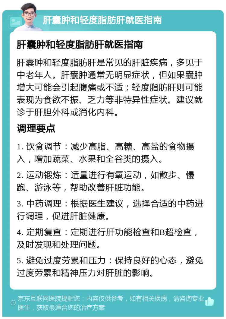 肝囊肿和轻度脂肪肝就医指南 肝囊肿和轻度脂肪肝就医指南 肝囊肿和轻度脂肪肝是常见的肝脏疾病，多见于中老年人。肝囊肿通常无明显症状，但如果囊肿增大可能会引起腹痛或不适；轻度脂肪肝则可能表现为食欲不振、乏力等非特异性症状。建议就诊于肝胆外科或消化内科。 调理要点 1. 饮食调节：减少高脂、高糖、高盐的食物摄入，增加蔬菜、水果和全谷类的摄入。 2. 运动锻炼：适量进行有氧运动，如散步、慢跑、游泳等，帮助改善肝脏功能。 3. 中药调理：根据医生建议，选择合适的中药进行调理，促进肝脏健康。 4. 定期复查：定期进行肝功能检查和B超检查，及时发现和处理问题。 5. 避免过度劳累和压力：保持良好的心态，避免过度劳累和精神压力对肝脏的影响。