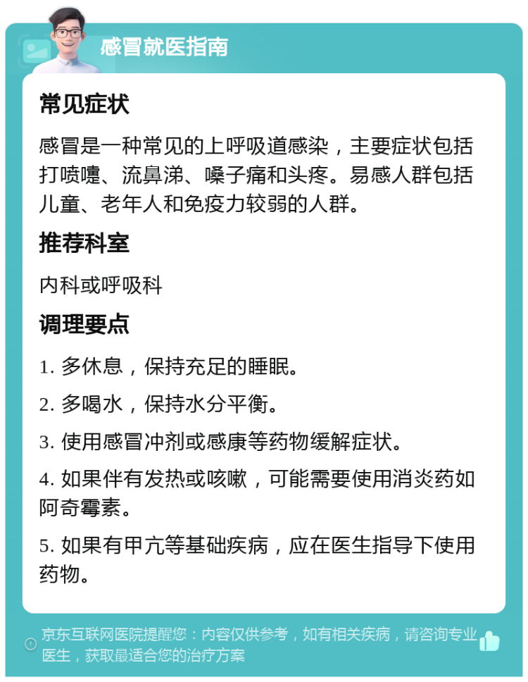 感冒就医指南 常见症状 感冒是一种常见的上呼吸道感染，主要症状包括打喷嚏、流鼻涕、嗓子痛和头疼。易感人群包括儿童、老年人和免疫力较弱的人群。 推荐科室 内科或呼吸科 调理要点 1. 多休息，保持充足的睡眠。 2. 多喝水，保持水分平衡。 3. 使用感冒冲剂或感康等药物缓解症状。 4. 如果伴有发热或咳嗽，可能需要使用消炎药如阿奇霉素。 5. 如果有甲亢等基础疾病，应在医生指导下使用药物。