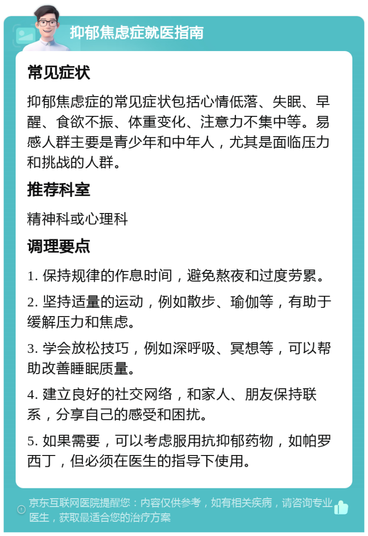 抑郁焦虑症就医指南 常见症状 抑郁焦虑症的常见症状包括心情低落、失眠、早醒、食欲不振、体重变化、注意力不集中等。易感人群主要是青少年和中年人，尤其是面临压力和挑战的人群。 推荐科室 精神科或心理科 调理要点 1. 保持规律的作息时间，避免熬夜和过度劳累。 2. 坚持适量的运动，例如散步、瑜伽等，有助于缓解压力和焦虑。 3. 学会放松技巧，例如深呼吸、冥想等，可以帮助改善睡眠质量。 4. 建立良好的社交网络，和家人、朋友保持联系，分享自己的感受和困扰。 5. 如果需要，可以考虑服用抗抑郁药物，如帕罗西丁，但必须在医生的指导下使用。