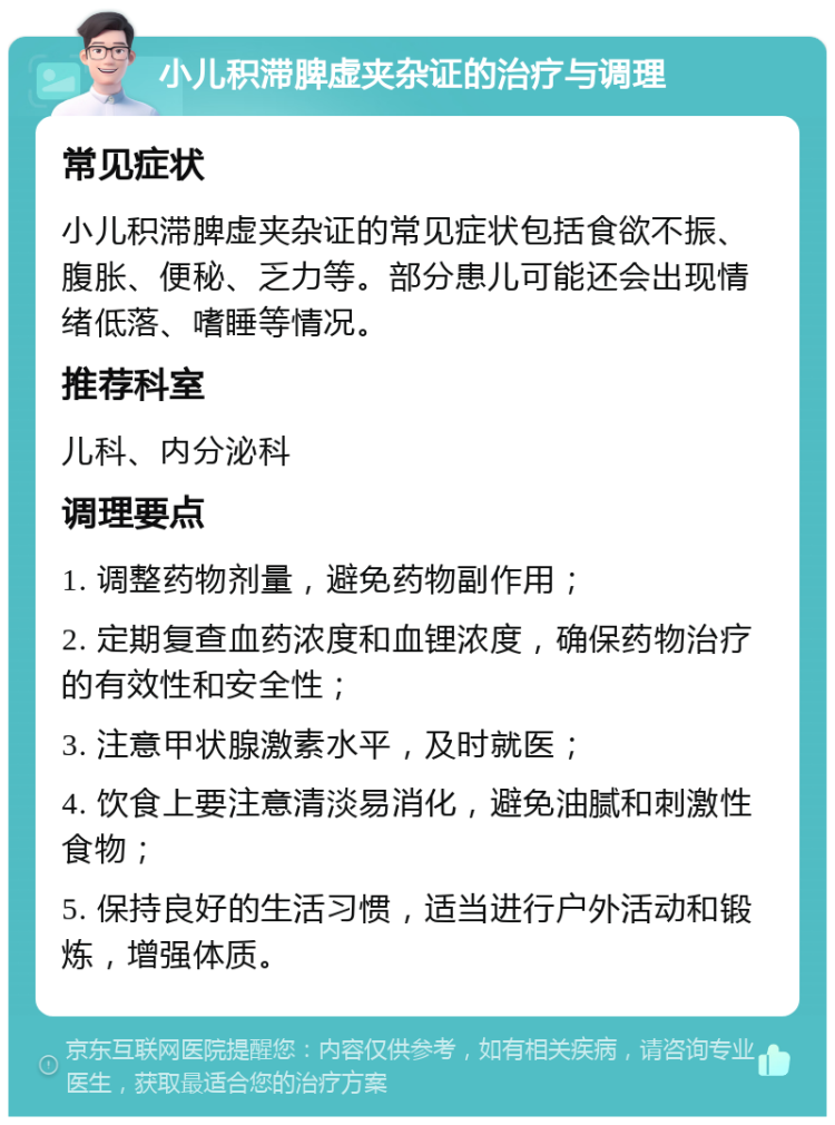 小儿积滞脾虚夹杂证的治疗与调理 常见症状 小儿积滞脾虚夹杂证的常见症状包括食欲不振、腹胀、便秘、乏力等。部分患儿可能还会出现情绪低落、嗜睡等情况。 推荐科室 儿科、内分泌科 调理要点 1. 调整药物剂量，避免药物副作用； 2. 定期复查血药浓度和血锂浓度，确保药物治疗的有效性和安全性； 3. 注意甲状腺激素水平，及时就医； 4. 饮食上要注意清淡易消化，避免油腻和刺激性食物； 5. 保持良好的生活习惯，适当进行户外活动和锻炼，增强体质。