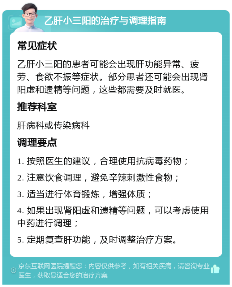 乙肝小三阳的治疗与调理指南 常见症状 乙肝小三阳的患者可能会出现肝功能异常、疲劳、食欲不振等症状。部分患者还可能会出现肾阳虚和遗精等问题，这些都需要及时就医。 推荐科室 肝病科或传染病科 调理要点 1. 按照医生的建议，合理使用抗病毒药物； 2. 注意饮食调理，避免辛辣刺激性食物； 3. 适当进行体育锻炼，增强体质； 4. 如果出现肾阳虚和遗精等问题，可以考虑使用中药进行调理； 5. 定期复查肝功能，及时调整治疗方案。