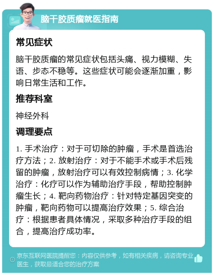 脑干胶质瘤就医指南 常见症状 脑干胶质瘤的常见症状包括头痛、视力模糊、失语、步态不稳等。这些症状可能会逐渐加重，影响日常生活和工作。 推荐科室 神经外科 调理要点 1. 手术治疗：对于可切除的肿瘤，手术是首选治疗方法；2. 放射治疗：对于不能手术或手术后残留的肿瘤，放射治疗可以有效控制病情；3. 化学治疗：化疗可以作为辅助治疗手段，帮助控制肿瘤生长；4. 靶向药物治疗：针对特定基因突变的肿瘤，靶向药物可以提高治疗效果；5. 综合治疗：根据患者具体情况，采取多种治疗手段的组合，提高治疗成功率。