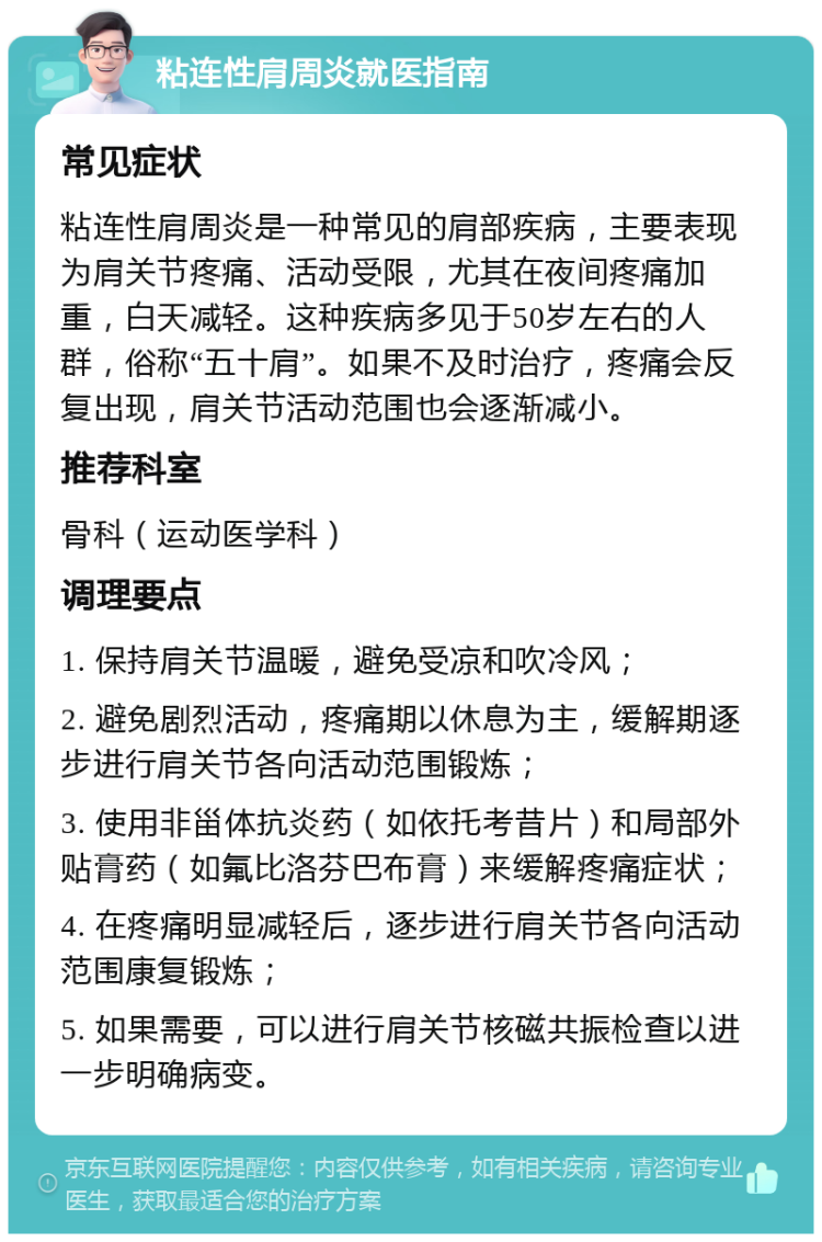 粘连性肩周炎就医指南 常见症状 粘连性肩周炎是一种常见的肩部疾病，主要表现为肩关节疼痛、活动受限，尤其在夜间疼痛加重，白天减轻。这种疾病多见于50岁左右的人群，俗称“五十肩”。如果不及时治疗，疼痛会反复出现，肩关节活动范围也会逐渐减小。 推荐科室 骨科（运动医学科） 调理要点 1. 保持肩关节温暖，避免受凉和吹冷风； 2. 避免剧烈活动，疼痛期以休息为主，缓解期逐步进行肩关节各向活动范围锻炼； 3. 使用非甾体抗炎药（如依托考昔片）和局部外贴膏药（如氟比洛芬巴布膏）来缓解疼痛症状； 4. 在疼痛明显减轻后，逐步进行肩关节各向活动范围康复锻炼； 5. 如果需要，可以进行肩关节核磁共振检查以进一步明确病变。