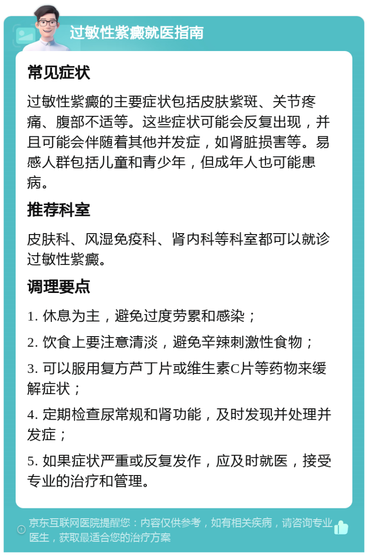 过敏性紫癜就医指南 常见症状 过敏性紫癜的主要症状包括皮肤紫斑、关节疼痛、腹部不适等。这些症状可能会反复出现，并且可能会伴随着其他并发症，如肾脏损害等。易感人群包括儿童和青少年，但成年人也可能患病。 推荐科室 皮肤科、风湿免疫科、肾内科等科室都可以就诊过敏性紫癜。 调理要点 1. 休息为主，避免过度劳累和感染； 2. 饮食上要注意清淡，避免辛辣刺激性食物； 3. 可以服用复方芦丁片或维生素C片等药物来缓解症状； 4. 定期检查尿常规和肾功能，及时发现并处理并发症； 5. 如果症状严重或反复发作，应及时就医，接受专业的治疗和管理。