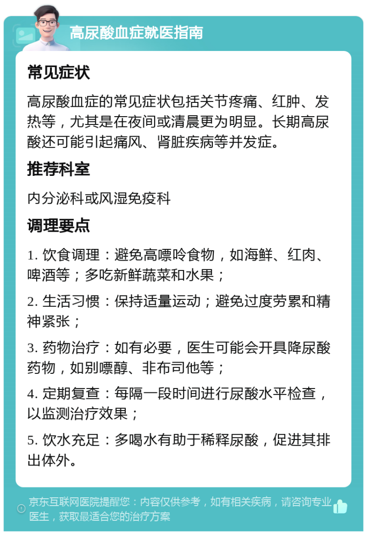 高尿酸血症就医指南 常见症状 高尿酸血症的常见症状包括关节疼痛、红肿、发热等，尤其是在夜间或清晨更为明显。长期高尿酸还可能引起痛风、肾脏疾病等并发症。 推荐科室 内分泌科或风湿免疫科 调理要点 1. 饮食调理：避免高嘌呤食物，如海鲜、红肉、啤酒等；多吃新鲜蔬菜和水果； 2. 生活习惯：保持适量运动；避免过度劳累和精神紧张； 3. 药物治疗：如有必要，医生可能会开具降尿酸药物，如别嘌醇、非布司他等； 4. 定期复查：每隔一段时间进行尿酸水平检查，以监测治疗效果； 5. 饮水充足：多喝水有助于稀释尿酸，促进其排出体外。