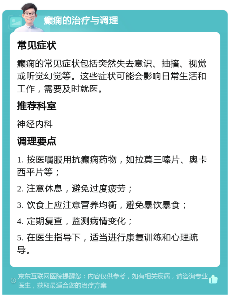 癫痫的治疗与调理 常见症状 癫痫的常见症状包括突然失去意识、抽搐、视觉或听觉幻觉等。这些症状可能会影响日常生活和工作，需要及时就医。 推荐科室 神经内科 调理要点 1. 按医嘱服用抗癫痫药物，如拉莫三嗪片、奥卡西平片等； 2. 注意休息，避免过度疲劳； 3. 饮食上应注意营养均衡，避免暴饮暴食； 4. 定期复查，监测病情变化； 5. 在医生指导下，适当进行康复训练和心理疏导。