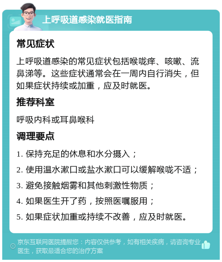 上呼吸道感染就医指南 常见症状 上呼吸道感染的常见症状包括喉咙痒、咳嗽、流鼻涕等。这些症状通常会在一周内自行消失，但如果症状持续或加重，应及时就医。 推荐科室 呼吸内科或耳鼻喉科 调理要点 1. 保持充足的休息和水分摄入； 2. 使用温水漱口或盐水漱口可以缓解喉咙不适； 3. 避免接触烟雾和其他刺激性物质； 4. 如果医生开了药，按照医嘱服用； 5. 如果症状加重或持续不改善，应及时就医。