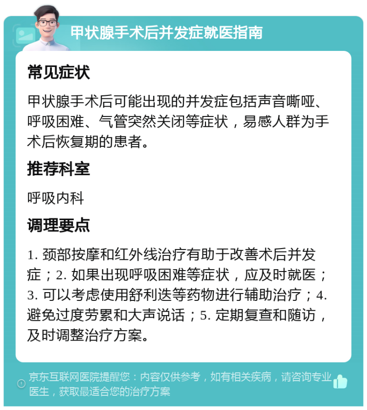 甲状腺手术后并发症就医指南 常见症状 甲状腺手术后可能出现的并发症包括声音嘶哑、呼吸困难、气管突然关闭等症状，易感人群为手术后恢复期的患者。 推荐科室 呼吸内科 调理要点 1. 颈部按摩和红外线治疗有助于改善术后并发症；2. 如果出现呼吸困难等症状，应及时就医；3. 可以考虑使用舒利迭等药物进行辅助治疗；4. 避免过度劳累和大声说话；5. 定期复查和随访，及时调整治疗方案。