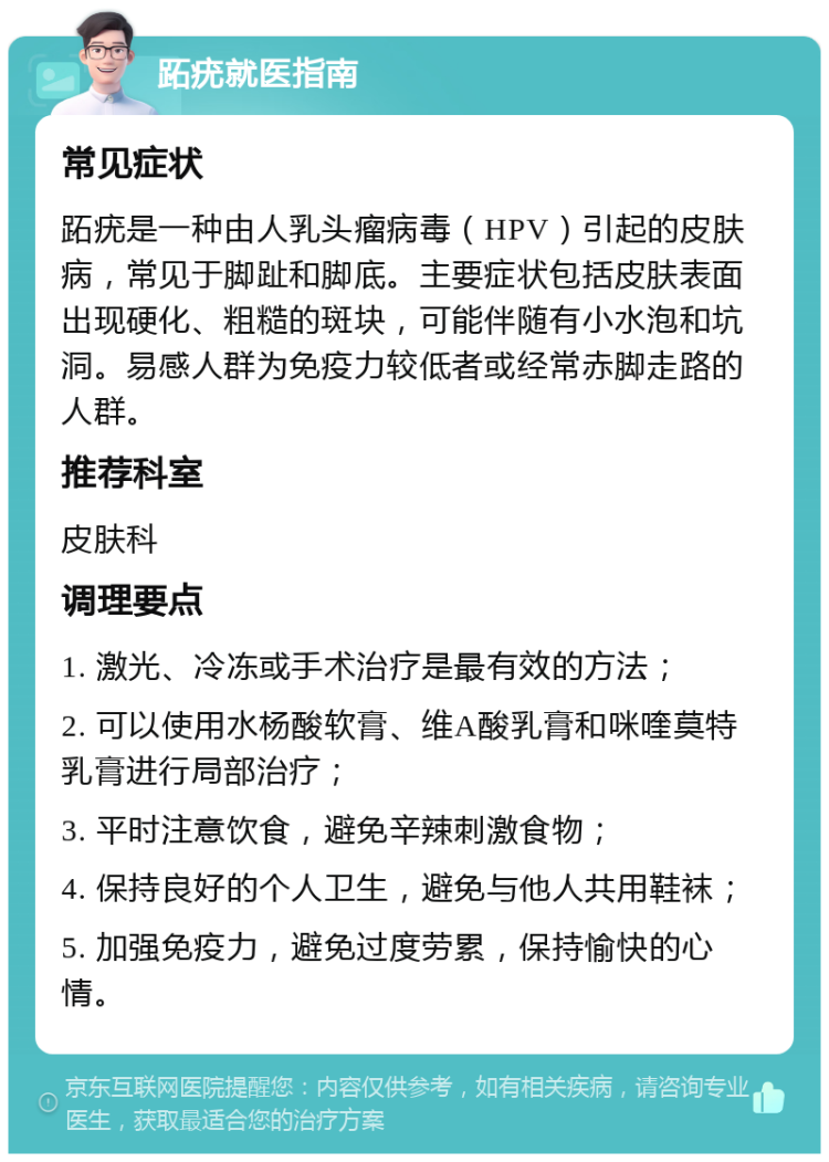 跖疣就医指南 常见症状 跖疣是一种由人乳头瘤病毒（HPV）引起的皮肤病，常见于脚趾和脚底。主要症状包括皮肤表面出现硬化、粗糙的斑块，可能伴随有小水泡和坑洞。易感人群为免疫力较低者或经常赤脚走路的人群。 推荐科室 皮肤科 调理要点 1. 激光、冷冻或手术治疗是最有效的方法； 2. 可以使用水杨酸软膏、维A酸乳膏和咪喹莫特乳膏进行局部治疗； 3. 平时注意饮食，避免辛辣刺激食物； 4. 保持良好的个人卫生，避免与他人共用鞋袜； 5. 加强免疫力，避免过度劳累，保持愉快的心情。