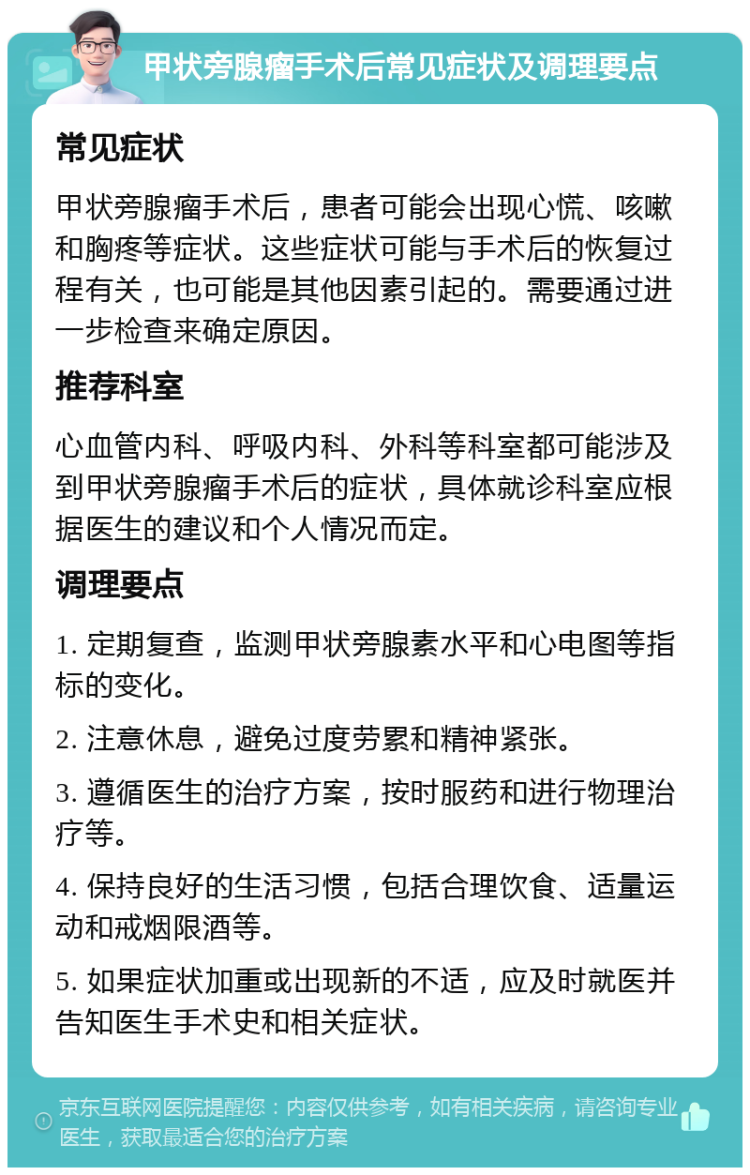 甲状旁腺瘤手术后常见症状及调理要点 常见症状 甲状旁腺瘤手术后，患者可能会出现心慌、咳嗽和胸疼等症状。这些症状可能与手术后的恢复过程有关，也可能是其他因素引起的。需要通过进一步检查来确定原因。 推荐科室 心血管内科、呼吸内科、外科等科室都可能涉及到甲状旁腺瘤手术后的症状，具体就诊科室应根据医生的建议和个人情况而定。 调理要点 1. 定期复查，监测甲状旁腺素水平和心电图等指标的变化。 2. 注意休息，避免过度劳累和精神紧张。 3. 遵循医生的治疗方案，按时服药和进行物理治疗等。 4. 保持良好的生活习惯，包括合理饮食、适量运动和戒烟限酒等。 5. 如果症状加重或出现新的不适，应及时就医并告知医生手术史和相关症状。