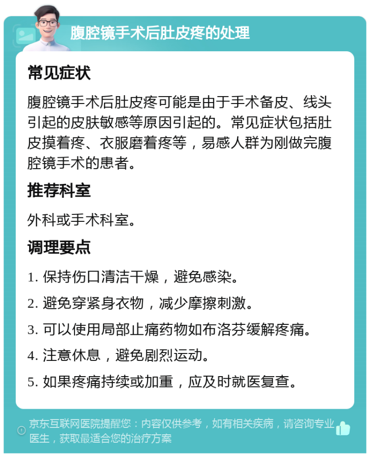 腹腔镜手术后肚皮疼的处理 常见症状 腹腔镜手术后肚皮疼可能是由于手术备皮、线头引起的皮肤敏感等原因引起的。常见症状包括肚皮摸着疼、衣服磨着疼等，易感人群为刚做完腹腔镜手术的患者。 推荐科室 外科或手术科室。 调理要点 1. 保持伤口清洁干燥，避免感染。 2. 避免穿紧身衣物，减少摩擦刺激。 3. 可以使用局部止痛药物如布洛芬缓解疼痛。 4. 注意休息，避免剧烈运动。 5. 如果疼痛持续或加重，应及时就医复查。