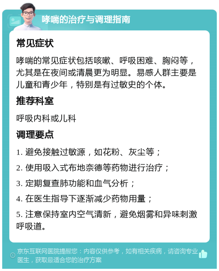 哮喘的治疗与调理指南 常见症状 哮喘的常见症状包括咳嗽、呼吸困难、胸闷等，尤其是在夜间或清晨更为明显。易感人群主要是儿童和青少年，特别是有过敏史的个体。 推荐科室 呼吸内科或儿科 调理要点 1. 避免接触过敏源，如花粉、灰尘等； 2. 使用吸入式布地奈德等药物进行治疗； 3. 定期复查肺功能和血气分析； 4. 在医生指导下逐渐减少药物用量； 5. 注意保持室内空气清新，避免烟雾和异味刺激呼吸道。