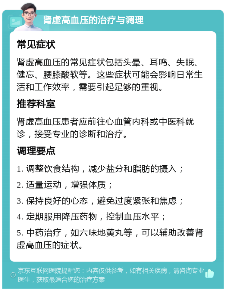 肾虚高血压的治疗与调理 常见症状 肾虚高血压的常见症状包括头晕、耳鸣、失眠、健忘、腰膝酸软等。这些症状可能会影响日常生活和工作效率，需要引起足够的重视。 推荐科室 肾虚高血压患者应前往心血管内科或中医科就诊，接受专业的诊断和治疗。 调理要点 1. 调整饮食结构，减少盐分和脂肪的摄入； 2. 适量运动，增强体质； 3. 保持良好的心态，避免过度紧张和焦虑； 4. 定期服用降压药物，控制血压水平； 5. 中药治疗，如六味地黄丸等，可以辅助改善肾虚高血压的症状。