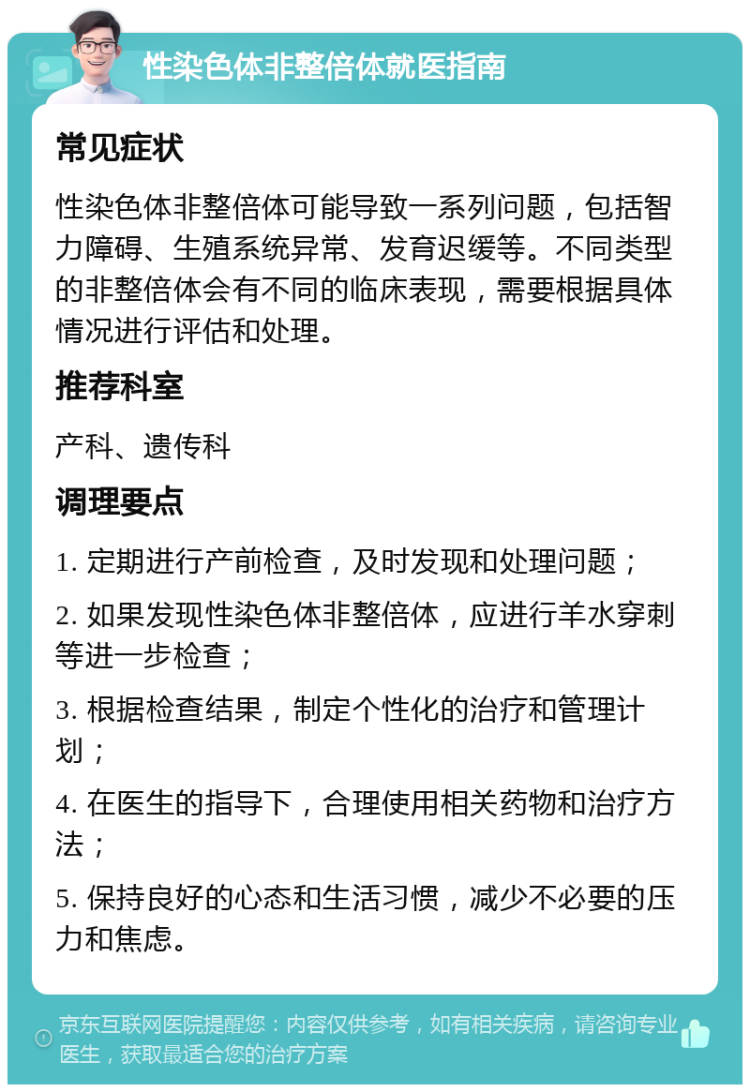 性染色体非整倍体就医指南 常见症状 性染色体非整倍体可能导致一系列问题，包括智力障碍、生殖系统异常、发育迟缓等。不同类型的非整倍体会有不同的临床表现，需要根据具体情况进行评估和处理。 推荐科室 产科、遗传科 调理要点 1. 定期进行产前检查，及时发现和处理问题； 2. 如果发现性染色体非整倍体，应进行羊水穿刺等进一步检查； 3. 根据检查结果，制定个性化的治疗和管理计划； 4. 在医生的指导下，合理使用相关药物和治疗方法； 5. 保持良好的心态和生活习惯，减少不必要的压力和焦虑。