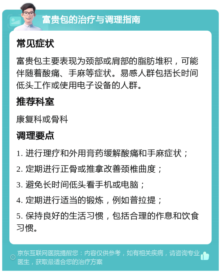 富贵包的治疗与调理指南 常见症状 富贵包主要表现为颈部或肩部的脂肪堆积，可能伴随着酸痛、手麻等症状。易感人群包括长时间低头工作或使用电子设备的人群。 推荐科室 康复科或骨科 调理要点 1. 进行理疗和外用膏药缓解酸痛和手麻症状； 2. 定期进行正骨或推拿改善颈椎曲度； 3. 避免长时间低头看手机或电脑； 4. 定期进行适当的锻炼，例如普拉提； 5. 保持良好的生活习惯，包括合理的作息和饮食习惯。