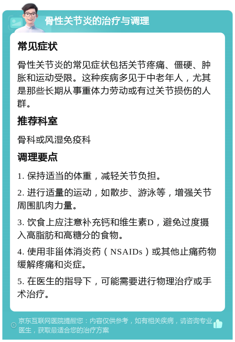 骨性关节炎的治疗与调理 常见症状 骨性关节炎的常见症状包括关节疼痛、僵硬、肿胀和运动受限。这种疾病多见于中老年人，尤其是那些长期从事重体力劳动或有过关节损伤的人群。 推荐科室 骨科或风湿免疫科 调理要点 1. 保持适当的体重，减轻关节负担。 2. 进行适量的运动，如散步、游泳等，增强关节周围肌肉力量。 3. 饮食上应注意补充钙和维生素D，避免过度摄入高脂肪和高糖分的食物。 4. 使用非甾体消炎药（NSAIDs）或其他止痛药物缓解疼痛和炎症。 5. 在医生的指导下，可能需要进行物理治疗或手术治疗。