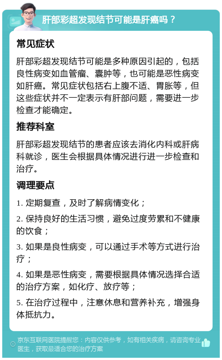 肝部彩超发现结节可能是肝癌吗？ 常见症状 肝部彩超发现结节可能是多种原因引起的，包括良性病变如血管瘤、囊肿等，也可能是恶性病变如肝癌。常见症状包括右上腹不适、胃胀等，但这些症状并不一定表示有肝部问题，需要进一步检查才能确定。 推荐科室 肝部彩超发现结节的患者应该去消化内科或肝病科就诊，医生会根据具体情况进行进一步检查和治疗。 调理要点 1. 定期复查，及时了解病情变化； 2. 保持良好的生活习惯，避免过度劳累和不健康的饮食； 3. 如果是良性病变，可以通过手术等方式进行治疗； 4. 如果是恶性病变，需要根据具体情况选择合适的治疗方案，如化疗、放疗等； 5. 在治疗过程中，注意休息和营养补充，增强身体抵抗力。