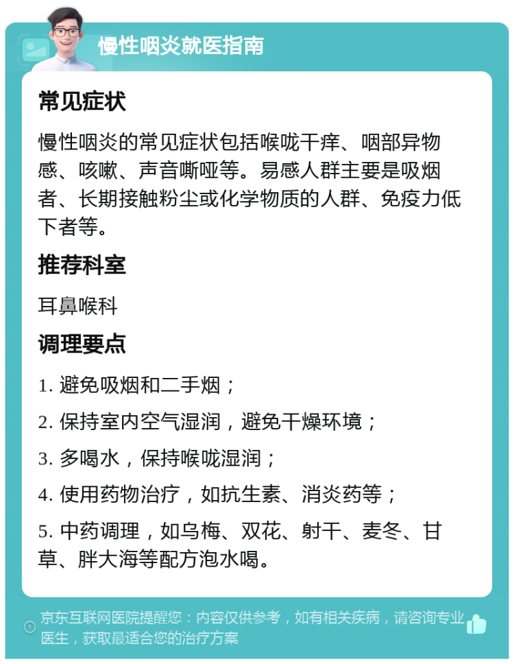 慢性咽炎就医指南 常见症状 慢性咽炎的常见症状包括喉咙干痒、咽部异物感、咳嗽、声音嘶哑等。易感人群主要是吸烟者、长期接触粉尘或化学物质的人群、免疫力低下者等。 推荐科室 耳鼻喉科 调理要点 1. 避免吸烟和二手烟； 2. 保持室内空气湿润，避免干燥环境； 3. 多喝水，保持喉咙湿润； 4. 使用药物治疗，如抗生素、消炎药等； 5. 中药调理，如乌梅、双花、射干、麦冬、甘草、胖大海等配方泡水喝。