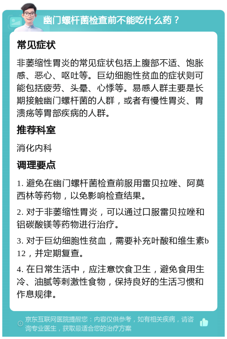 幽门螺杆菌检查前不能吃什么药？ 常见症状 非萎缩性胃炎的常见症状包括上腹部不适、饱胀感、恶心、呕吐等。巨幼细胞性贫血的症状则可能包括疲劳、头晕、心悸等。易感人群主要是长期接触幽门螺杆菌的人群，或者有慢性胃炎、胃溃疡等胃部疾病的人群。 推荐科室 消化内科 调理要点 1. 避免在幽门螺杆菌检查前服用雷贝拉唑、阿莫西林等药物，以免影响检查结果。 2. 对于非萎缩性胃炎，可以通过口服雷贝拉唑和铝碳酸镁等药物进行治疗。 3. 对于巨幼细胞性贫血，需要补充叶酸和维生素b12，并定期复查。 4. 在日常生活中，应注意饮食卫生，避免食用生冷、油腻等刺激性食物，保持良好的生活习惯和作息规律。