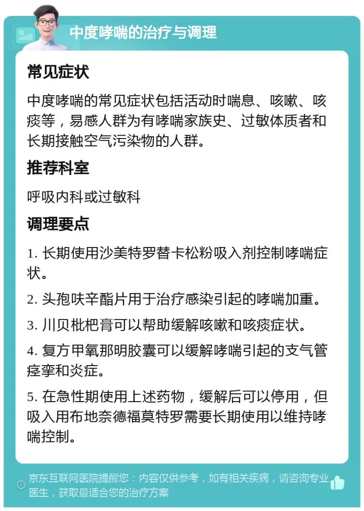 中度哮喘的治疗与调理 常见症状 中度哮喘的常见症状包括活动时喘息、咳嗽、咳痰等，易感人群为有哮喘家族史、过敏体质者和长期接触空气污染物的人群。 推荐科室 呼吸内科或过敏科 调理要点 1. 长期使用沙美特罗替卡松粉吸入剂控制哮喘症状。 2. 头孢呋辛酯片用于治疗感染引起的哮喘加重。 3. 川贝枇杷膏可以帮助缓解咳嗽和咳痰症状。 4. 复方甲氧那明胶囊可以缓解哮喘引起的支气管痉挛和炎症。 5. 在急性期使用上述药物，缓解后可以停用，但吸入用布地奈德福莫特罗需要长期使用以维持哮喘控制。