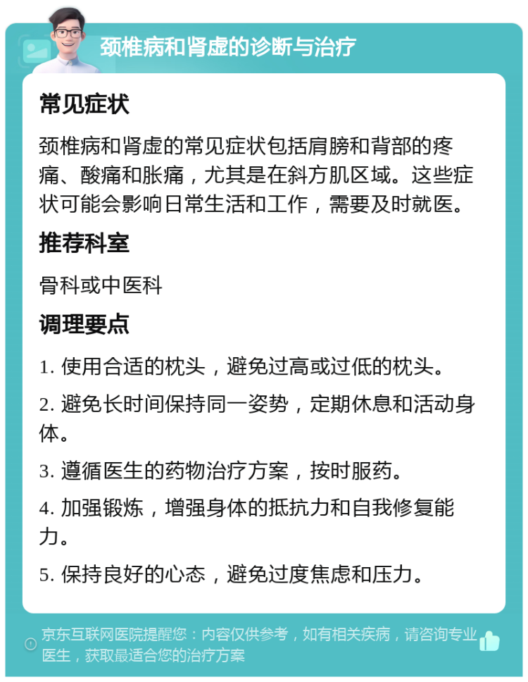 颈椎病和肾虚的诊断与治疗 常见症状 颈椎病和肾虚的常见症状包括肩膀和背部的疼痛、酸痛和胀痛，尤其是在斜方肌区域。这些症状可能会影响日常生活和工作，需要及时就医。 推荐科室 骨科或中医科 调理要点 1. 使用合适的枕头，避免过高或过低的枕头。 2. 避免长时间保持同一姿势，定期休息和活动身体。 3. 遵循医生的药物治疗方案，按时服药。 4. 加强锻炼，增强身体的抵抗力和自我修复能力。 5. 保持良好的心态，避免过度焦虑和压力。