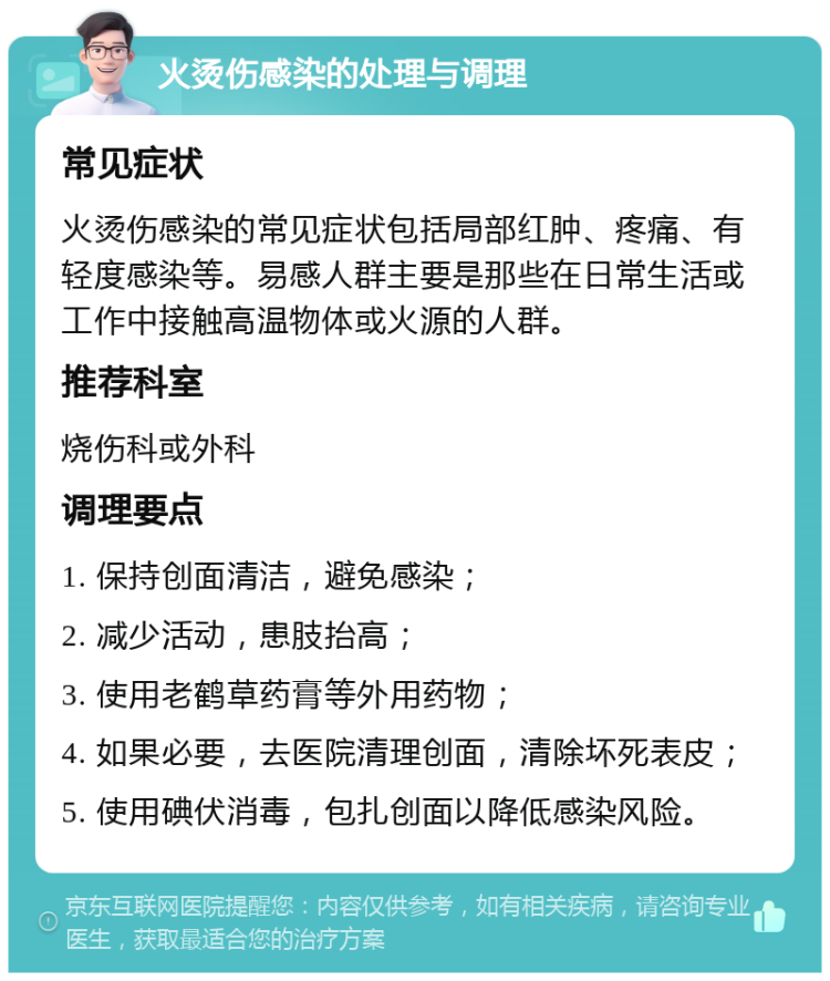 火烫伤感染的处理与调理 常见症状 火烫伤感染的常见症状包括局部红肿、疼痛、有轻度感染等。易感人群主要是那些在日常生活或工作中接触高温物体或火源的人群。 推荐科室 烧伤科或外科 调理要点 1. 保持创面清洁，避免感染； 2. 减少活动，患肢抬高； 3. 使用老鹤草药膏等外用药物； 4. 如果必要，去医院清理创面，清除坏死表皮； 5. 使用碘伏消毒，包扎创面以降低感染风险。