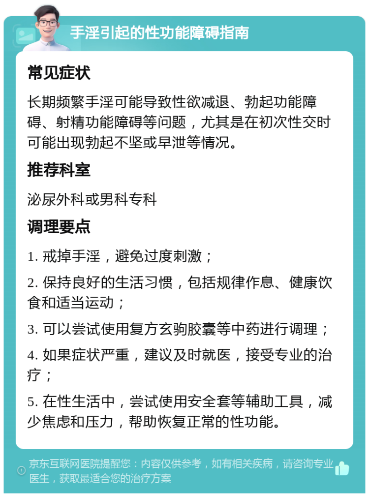 手淫引起的性功能障碍指南 常见症状 长期频繁手淫可能导致性欲减退、勃起功能障碍、射精功能障碍等问题，尤其是在初次性交时可能出现勃起不坚或早泄等情况。 推荐科室 泌尿外科或男科专科 调理要点 1. 戒掉手淫，避免过度刺激； 2. 保持良好的生活习惯，包括规律作息、健康饮食和适当运动； 3. 可以尝试使用复方玄驹胶囊等中药进行调理； 4. 如果症状严重，建议及时就医，接受专业的治疗； 5. 在性生活中，尝试使用安全套等辅助工具，减少焦虑和压力，帮助恢复正常的性功能。