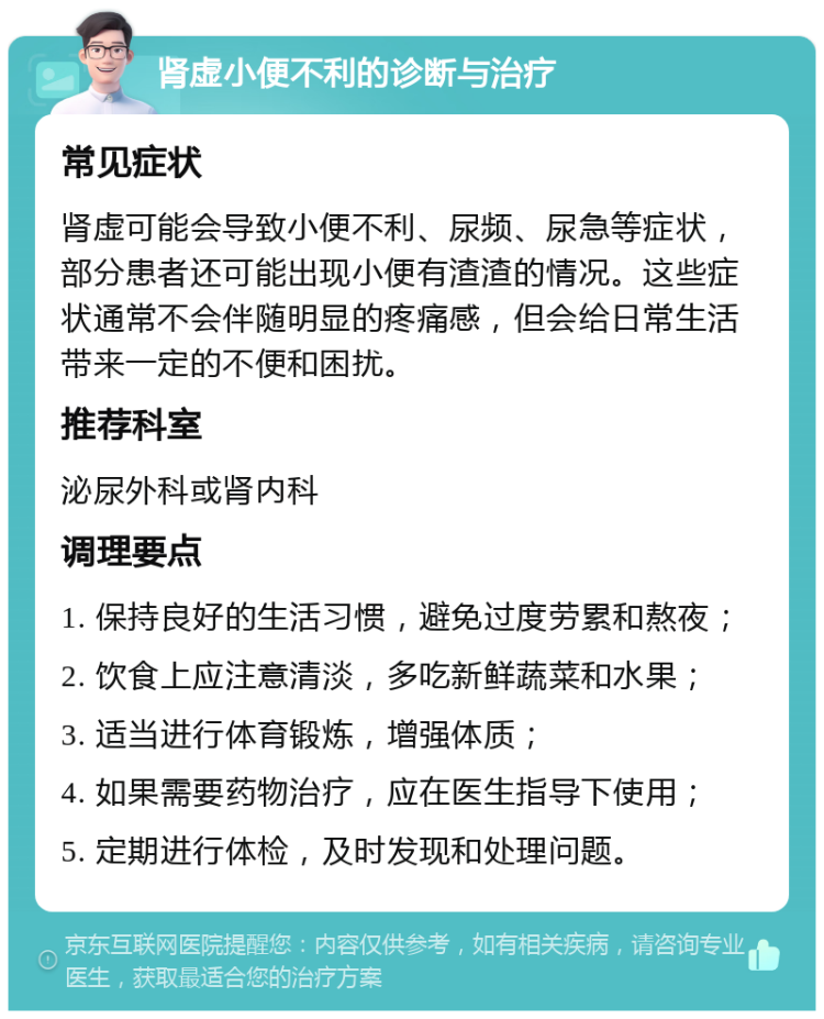 肾虚小便不利的诊断与治疗 常见症状 肾虚可能会导致小便不利、尿频、尿急等症状，部分患者还可能出现小便有渣渣的情况。这些症状通常不会伴随明显的疼痛感，但会给日常生活带来一定的不便和困扰。 推荐科室 泌尿外科或肾内科 调理要点 1. 保持良好的生活习惯，避免过度劳累和熬夜； 2. 饮食上应注意清淡，多吃新鲜蔬菜和水果； 3. 适当进行体育锻炼，增强体质； 4. 如果需要药物治疗，应在医生指导下使用； 5. 定期进行体检，及时发现和处理问题。