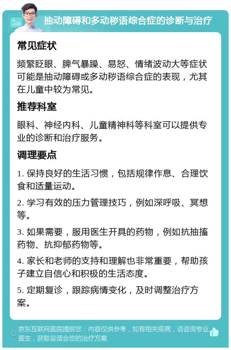 抽动障碍和多动秽语综合症的诊断与治疗 常见症状 频繁眨眼、脾气暴躁、易怒、情绪波动大等症状可能是抽动障碍或多动秽语综合症的表现，尤其在儿童中较为常见。 推荐科室 眼科、神经内科、儿童精神科等科室可以提供专业的诊断和治疗服务。 调理要点 1. 保持良好的生活习惯，包括规律作息、合理饮食和适量运动。 2. 学习有效的压力管理技巧，例如深呼吸、冥想等。 3. 如果需要，服用医生开具的药物，例如抗抽搐药物、抗抑郁药物等。 4. 家长和老师的支持和理解也非常重要，帮助孩子建立自信心和积极的生活态度。 5. 定期复诊，跟踪病情变化，及时调整治疗方案。