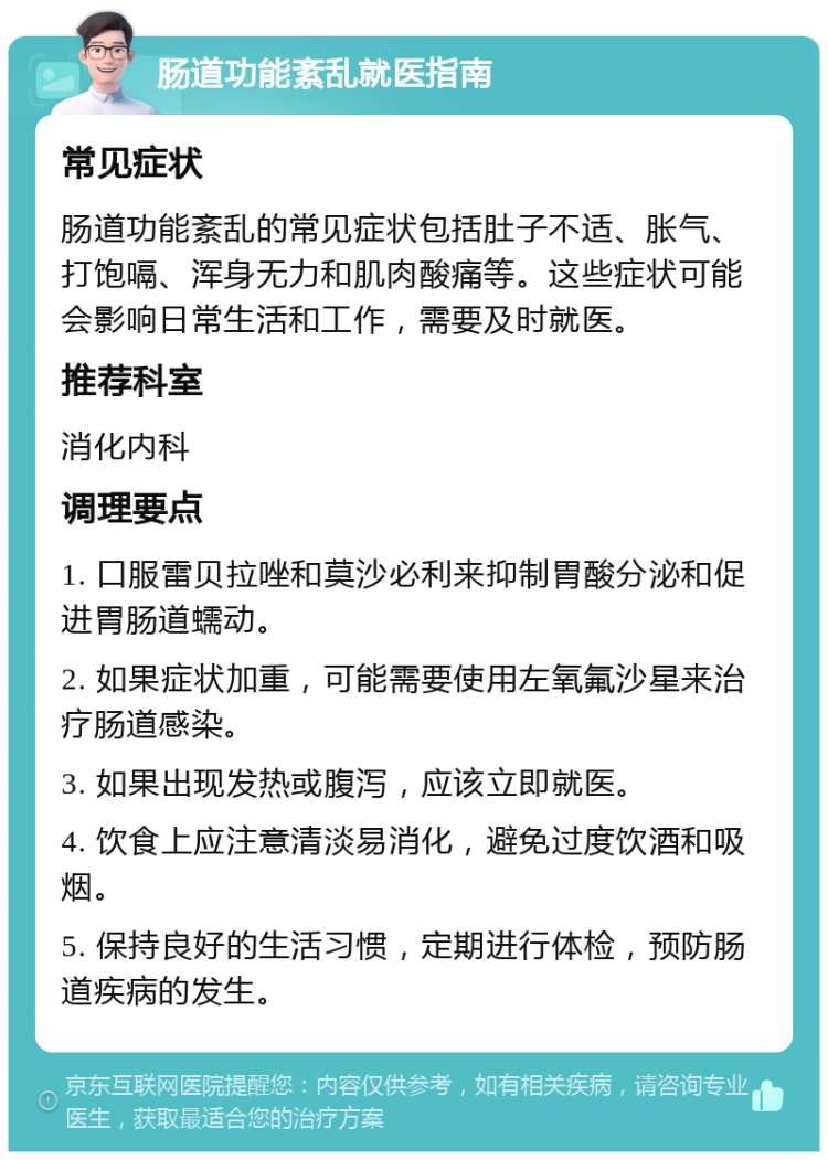 肠道功能紊乱就医指南 常见症状 肠道功能紊乱的常见症状包括肚子不适、胀气、打饱嗝、浑身无力和肌肉酸痛等。这些症状可能会影响日常生活和工作，需要及时就医。 推荐科室 消化内科 调理要点 1. 口服雷贝拉唑和莫沙必利来抑制胃酸分泌和促进胃肠道蠕动。 2. 如果症状加重，可能需要使用左氧氟沙星来治疗肠道感染。 3. 如果出现发热或腹泻，应该立即就医。 4. 饮食上应注意清淡易消化，避免过度饮酒和吸烟。 5. 保持良好的生活习惯，定期进行体检，预防肠道疾病的发生。