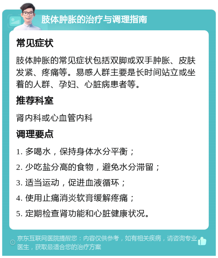 肢体肿胀的治疗与调理指南 常见症状 肢体肿胀的常见症状包括双脚或双手肿胀、皮肤发紧、疼痛等。易感人群主要是长时间站立或坐着的人群、孕妇、心脏病患者等。 推荐科室 肾内科或心血管内科 调理要点 1. 多喝水，保持身体水分平衡； 2. 少吃盐分高的食物，避免水分滞留； 3. 适当运动，促进血液循环； 4. 使用止痛消炎软膏缓解疼痛； 5. 定期检查肾功能和心脏健康状况。