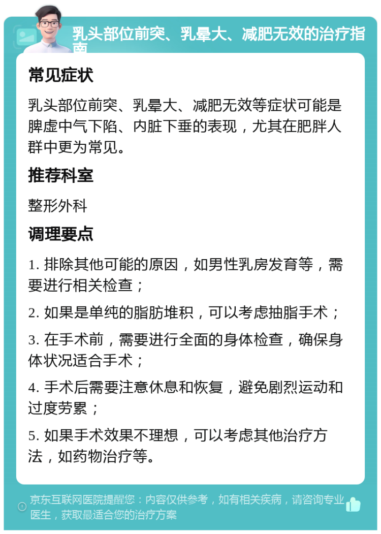 乳头部位前突、乳晕大、减肥无效的治疗指南 常见症状 乳头部位前突、乳晕大、减肥无效等症状可能是脾虚中气下陷、内脏下垂的表现，尤其在肥胖人群中更为常见。 推荐科室 整形外科 调理要点 1. 排除其他可能的原因，如男性乳房发育等，需要进行相关检查； 2. 如果是单纯的脂肪堆积，可以考虑抽脂手术； 3. 在手术前，需要进行全面的身体检查，确保身体状况适合手术； 4. 手术后需要注意休息和恢复，避免剧烈运动和过度劳累； 5. 如果手术效果不理想，可以考虑其他治疗方法，如药物治疗等。